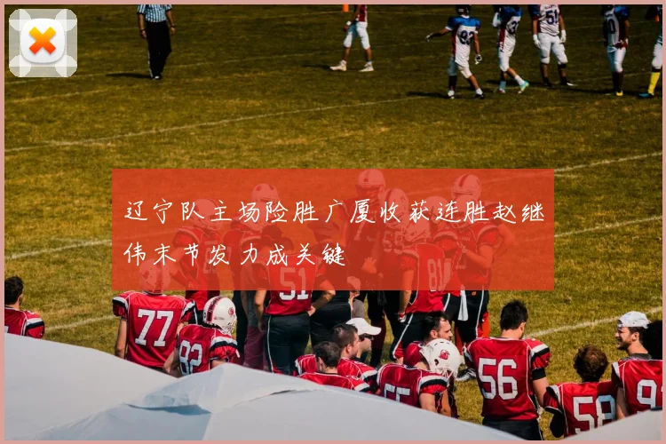 辽宁队主场险胜广厦收获连胜赵继伟末节发力成关键
