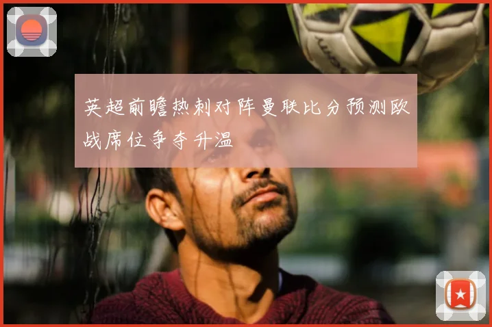 英超前瞻热刺对阵曼联比分预测欧战席位争夺升温