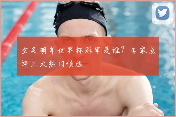 女足明年世界杯冠军是谁？专家点评三大热门候选