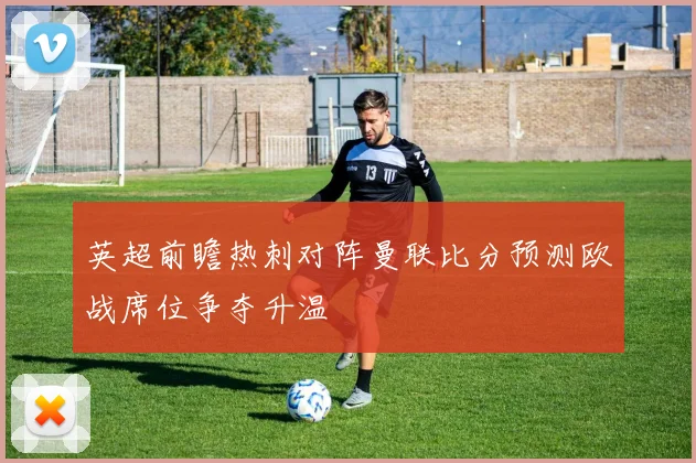 英超前瞻热刺对阵曼联比分预测欧战席位争夺升温