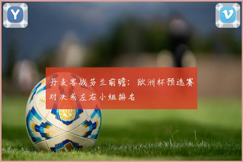 丹麦客战芬兰前瞻:欧洲杯预选赛对决或左右小组排名