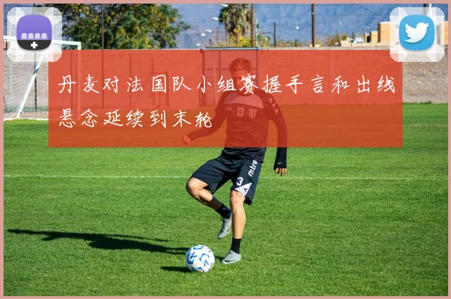 丹麦对法国队小组赛握手言和出线悬念延续到末轮