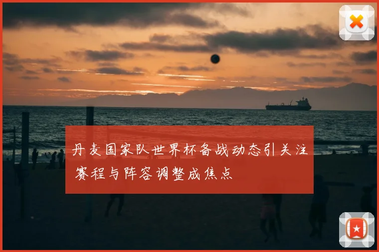 丹麦国家队世界杯备战动态引关注 赛程与阵容调整成焦点