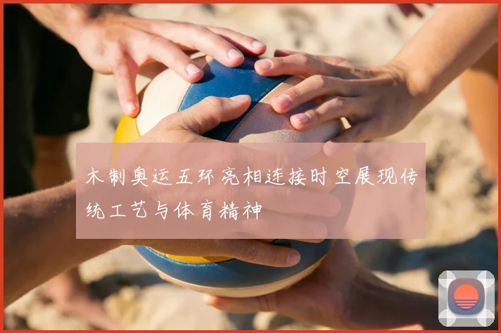 木制奥运五环亮相连接时空展现传统工艺与体育精神