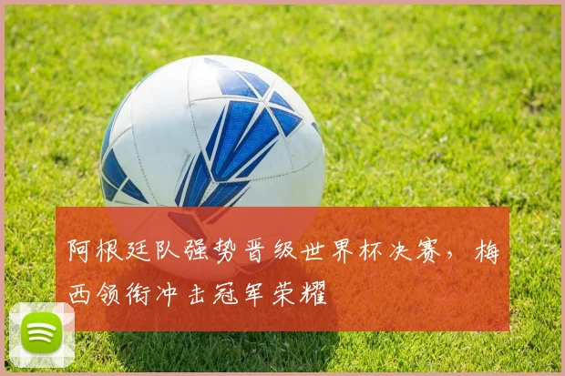 阿根廷队强势晋级世界杯决赛,梅西领衔冲击冠军荣耀