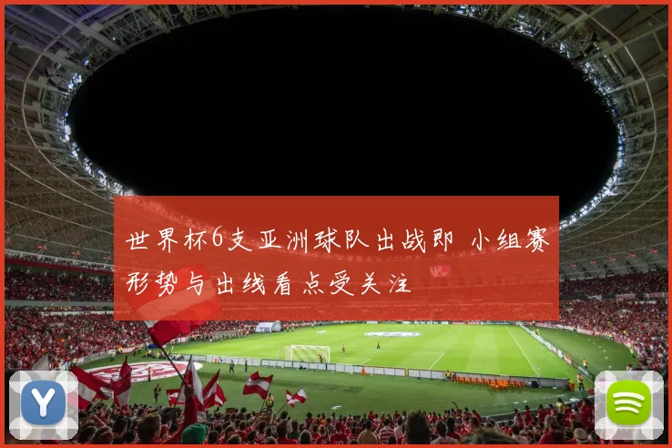 世界杯6支亚洲球队出战即 小组赛形势与出线看点受关注
