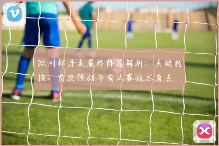 欧洲杯丹麦最终阵容解析：关键轮换、首发预测与淘汰赛战术看点