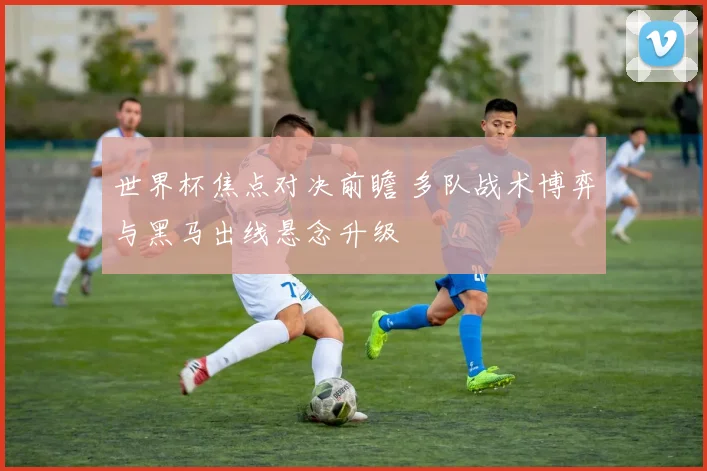 世界杯焦点对决前瞻 多队战术博弈与黑马出线悬念升级