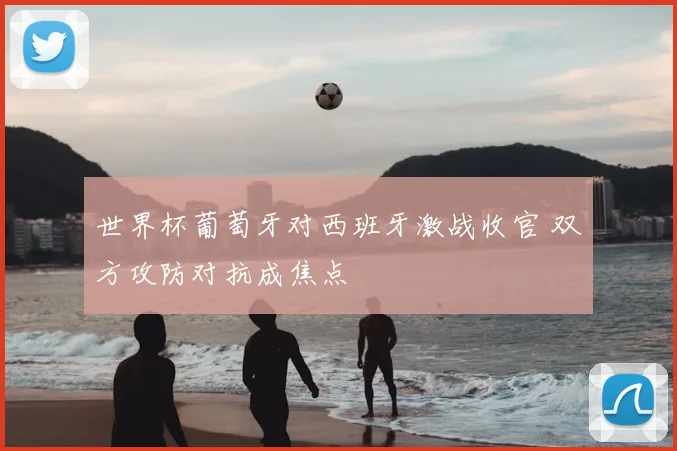 世界杯葡萄牙对西班牙激战收官 双方攻防对抗成焦点