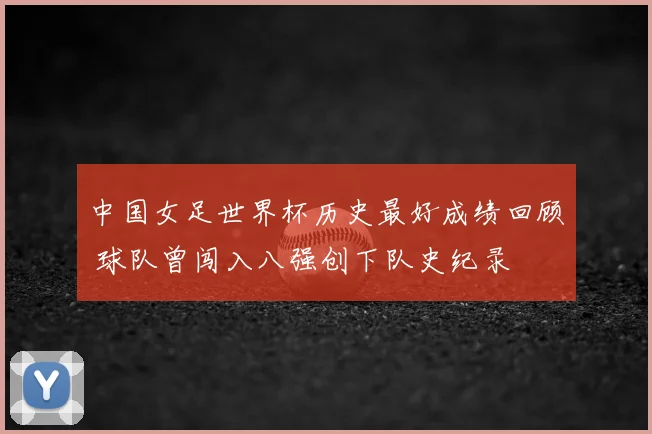 中国女足世界杯历史最好成绩回顾 球队曾闯入八强创下队史纪录