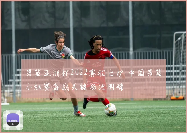 男篮亚洲杯2022赛程出炉 中国男篮小组赛备战关键场次明确