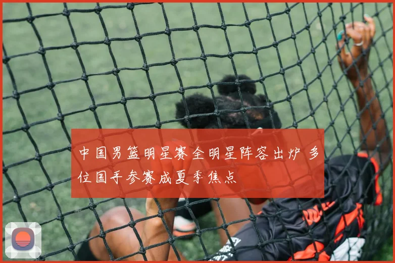 中国男篮明星赛全明星阵容出炉 多位国手参赛成夏季焦点