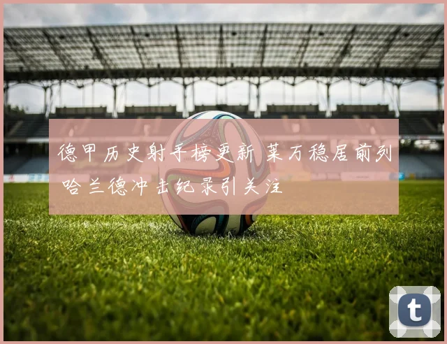 德甲历史射手榜更新 莱万稳居前列 哈兰德冲击纪录引关注