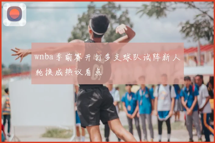 wnba季前赛开打多支球队试阵新人轮换成热议看点