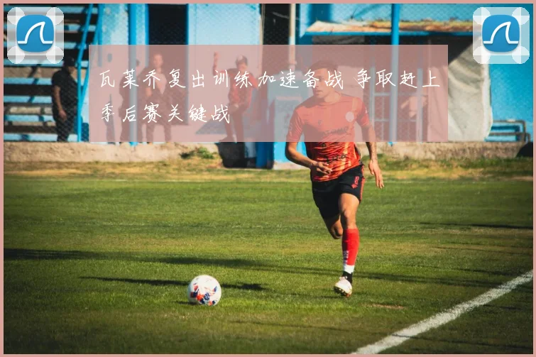 瓦莱乔复出训练加速备战 争取赶上季后赛关键战