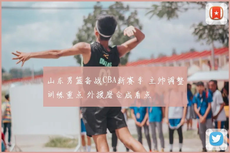 山东男篮备战CBA新赛季 主帅调整训练重点 外援磨合成看点