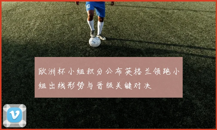 欧洲杯小组积分公布英格兰领跑小组出线形势与晋级关键对决