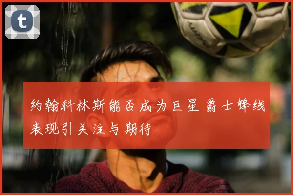 约翰科林斯能否成为巨星 爵士锋线表现引关注与期待