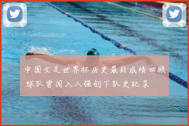 中国女足世界杯历史最好成绩回顾 球队曾闯入八强创下队史纪录