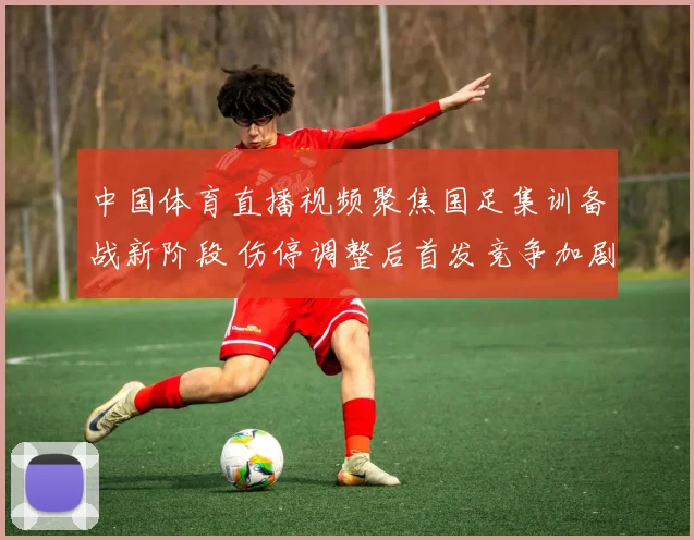 中国体育直播视频聚焦国足集训备战新阶段 伤停调整后首发竞争加剧