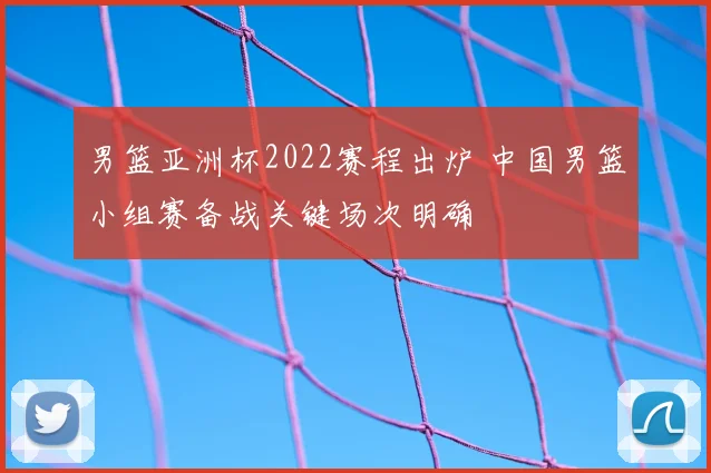 男篮亚洲杯2022赛程出炉 中国男篮小组赛备战关键场次明确