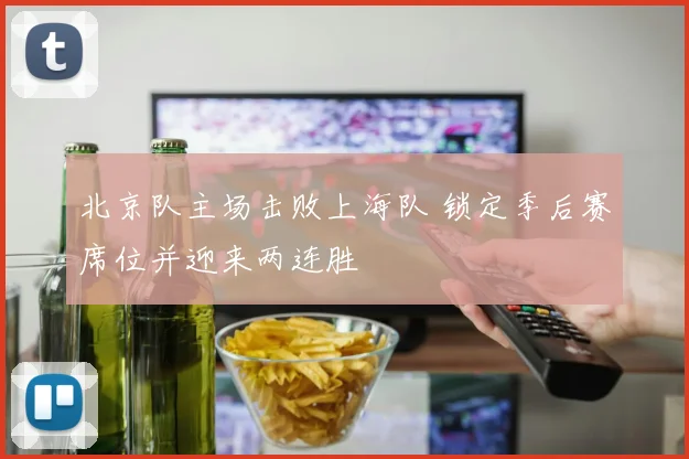 北京队主场击败上海队 锁定季后赛席位并迎来两连胜