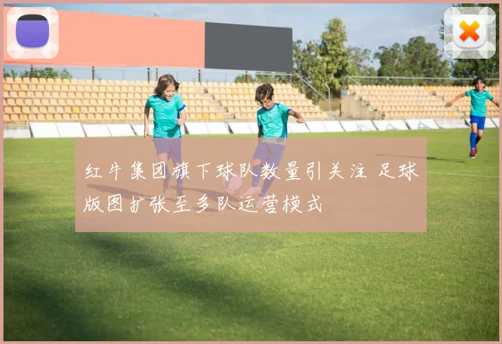 红牛集团旗下球队数量引关注 足球版图扩张至多队运营模式