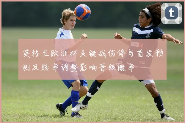 英格兰欧洲杯关键战伤停与首发预测及赔率调整影响晋级概率