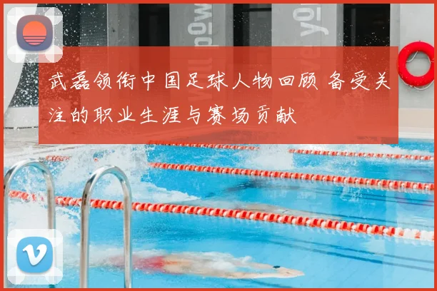 武磊领衔中国足球人物回顾 备受关注的职业生涯与赛场贡献