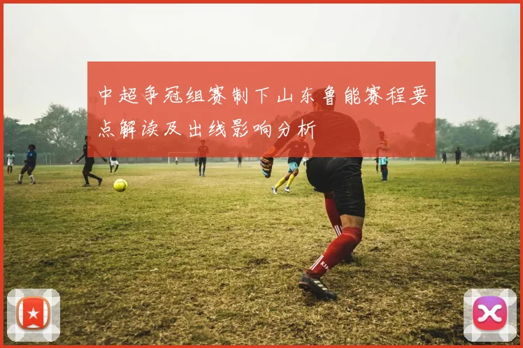 中超争冠组赛制下山东鲁能赛程要点解读及出线影响分析