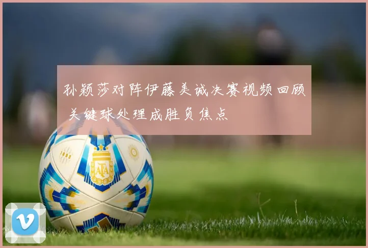 孙颖莎对阵伊藤美诚决赛视频回顾 关键球处理成胜负焦点