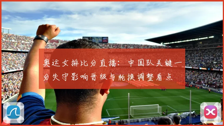 奥运女排比分直播：中国队关键一分失守影响晋级与轮换调整看点