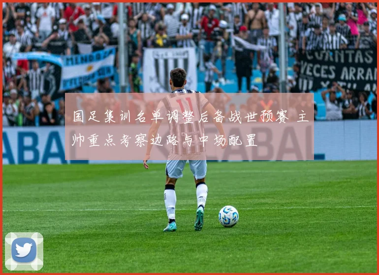 国足集训名单调整后备战世预赛 主帅重点考察边路与中场配置