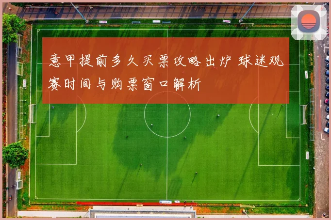 意甲提前多久买票攻略出炉 球迷观赛时间与购票窗口解析