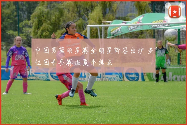 中国男篮明星赛全明星阵容出炉 多位国手参赛成夏季焦点