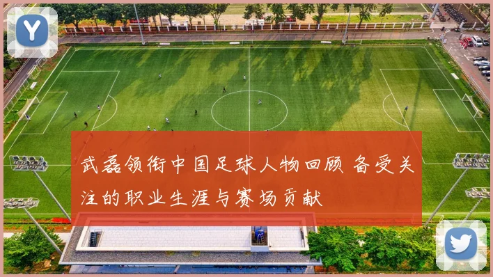 武磊领衔中国足球人物回顾 备受关注的职业生涯与赛场贡献
