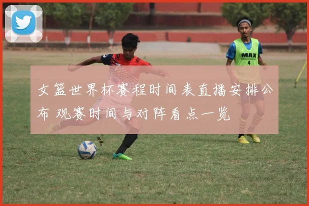 女篮世界杯赛程时间表直播安排公布 观赛时间与对阵看点一览