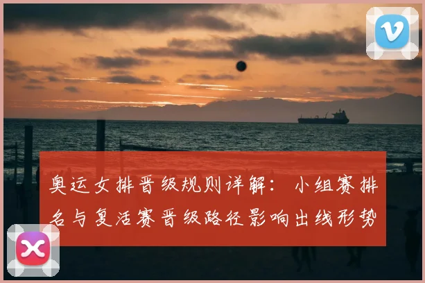 奥运女排晋级规则详解：小组赛排名与复活赛晋级路径影响出线形势