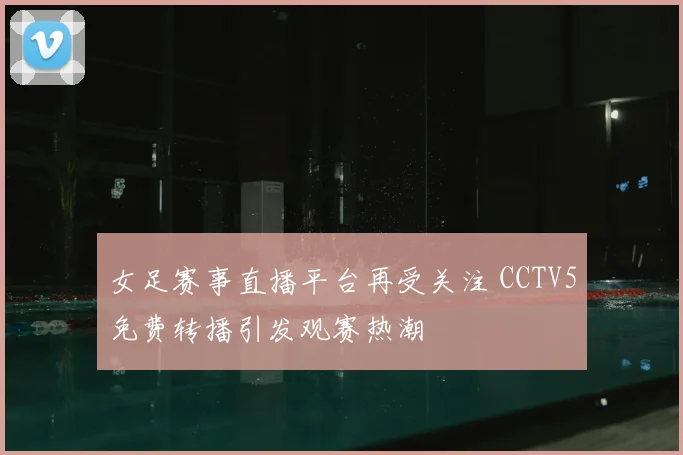 女足赛事直播平台再受关注 CCTV5免费转播引发观赛热潮