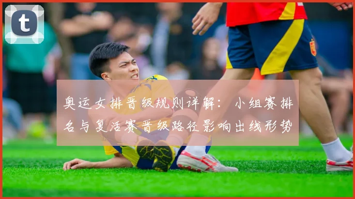 奥运女排晋级规则详解:小组赛排名与复活赛晋级路径影响出线形势