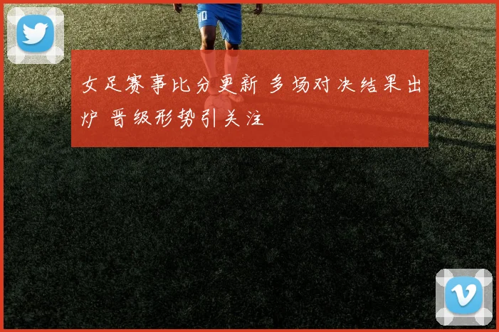 女足赛事比分更新 多场对决结果出炉 晋级形势引关注