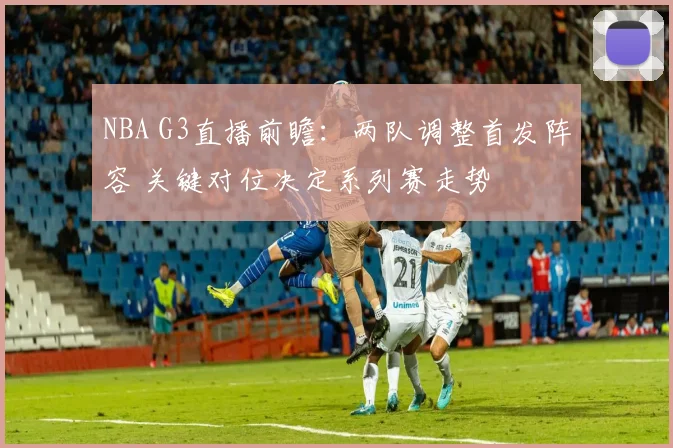 NBA G3直播前瞻：两队调整首发阵容 关键对位决定系列赛走势