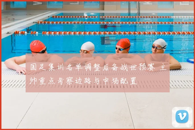 国足集训名单调整后备战世预赛 主帅重点考察边路与中场配置