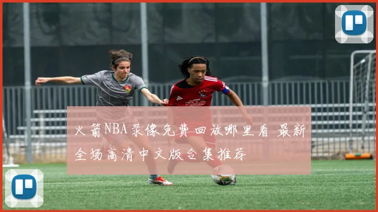 火箭NBA录像免费回放哪里看 最新全场高清中文版合集推荐