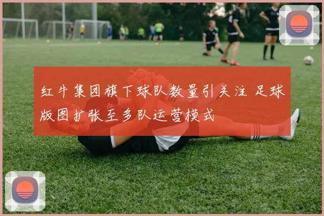 红牛集团旗下球队数量引关注 足球版图扩张至多队运营模式