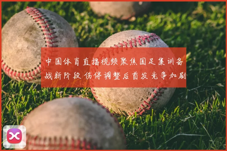 中国体育直播视频聚焦国足集训备战新阶段 伤停调整后首发竞争加剧