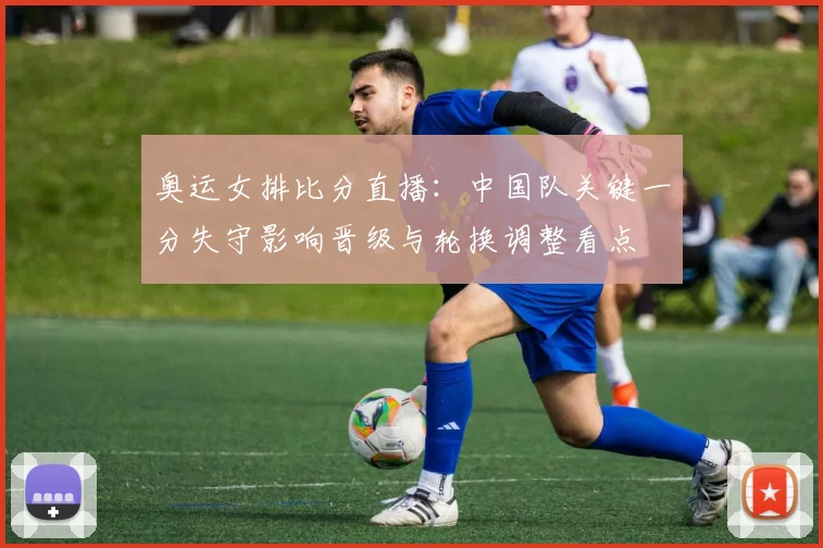 奥运女排比分直播：中国队关键一分失守影响晋级与轮换调整看点