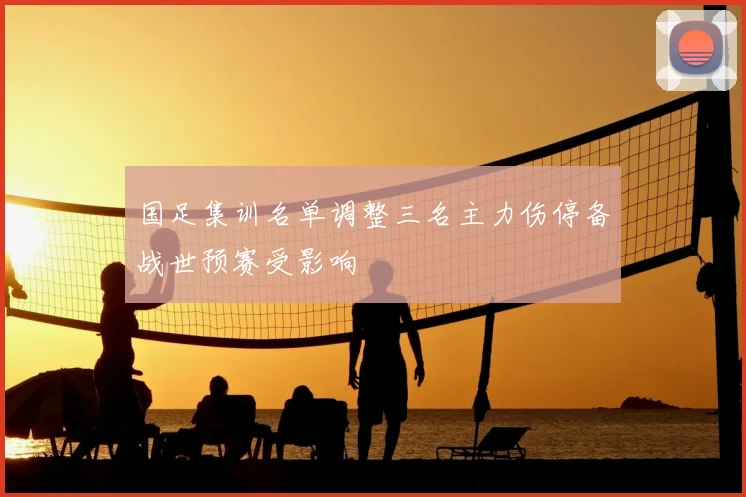 国足集训名单调整三名主力伤停备战世预赛受影响