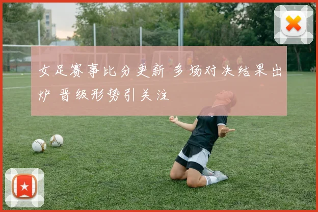 女足赛事比分更新 多场对决结果出炉 晋级形势引关注