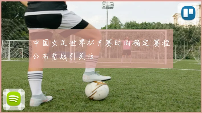 中国女足世界杯开赛时间确定 赛程公布首战引关注